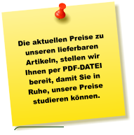 Die aktuellen Preise zu unseren lieferbaren Artikeln, stellen wir Ihnen per PDF-DATEI bereit, damit Sie in Ruhe, unsere Preise studieren können.