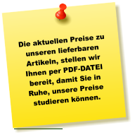Die aktuellen Preise zu unseren lieferbaren Artikeln, stellen wir Ihnen per PDF-DATEI bereit, damit Sie in Ruhe, unsere Preise studieren können.