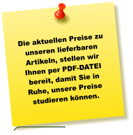 Die aktuellen Preise zu unseren lieferbaren Artikeln, stellen wir Ihnen per PDF-DATEI bereit, damit Sie in Ruhe, unsere Preise studieren können.