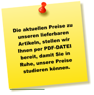 Die aktuellen Preise zu unseren lieferbaren Artikeln, stellen wir Ihnen per PDF-DATEI bereit, damit Sie in Ruhe, unsere Preise studieren können.